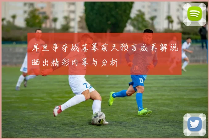 库里争夺战落幕前天预言成真解说晒出精彩内幕与分析