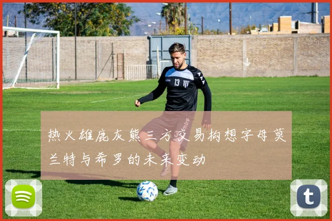 热火雄鹿灰熊三方交易构想字母莫兰特与希罗的未来变动
