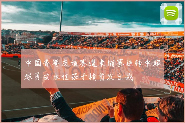 中国香港友谊赛遭柬埔寨逆转中超球员安永佳茹子楠首发出战