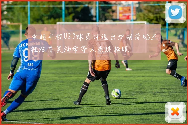 中超半程U23球员评选出炉胡荷韬王钰栋李昊杨希等人表现抢眼