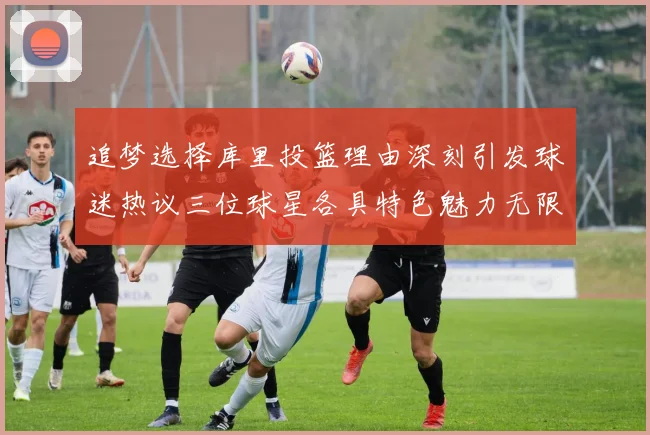 追梦选择库里投篮理由深刻引发球迷热议三位球星各具特色魅力无限