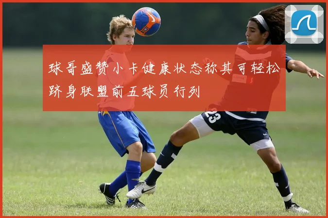 球哥盛赞小卡健康状态称其可轻松跻身联盟前五球员行列