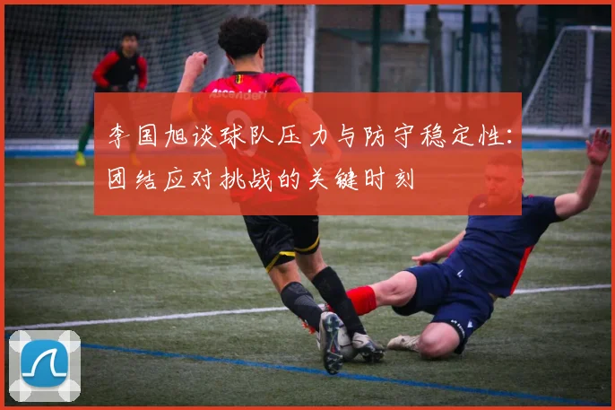 李国旭谈球队压力与防守稳定性：团结应对挑战的关键时刻