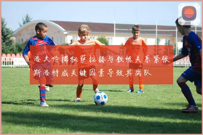 洛夫伦揭秘萨拉赫与教练关系紧张斯洛特成关键因素导致其离队