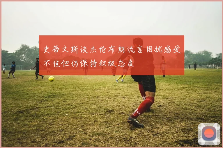 史蒂文斯谈杰伦布朗流言困扰感受不佳但仍保持积极态度