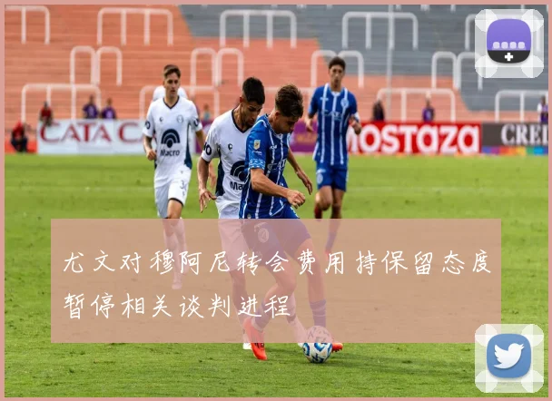 尤文对穆阿尼转会费用持保留态度暂停相关谈判进程