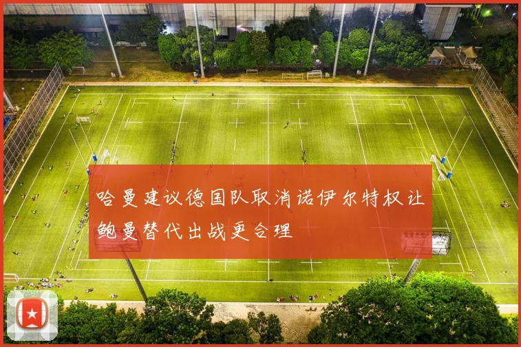 哈曼建议德国队取消诺伊尔特权让鲍曼替代出战更合理