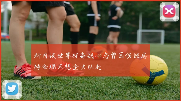 科内谈世界杯备战心态曾因伤忧虑转会现只想全力以赴